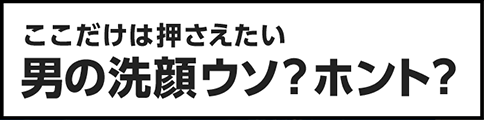 ココだけは押さえたい男の洗顔ウソ？ホント？