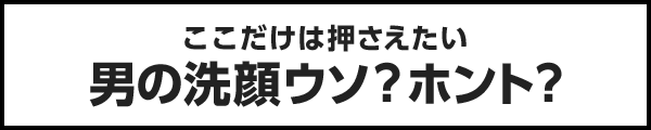 ココだけは押さえたい男の洗顔ウソ？ホント？