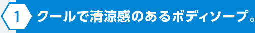 クールで清涼感のあるボディソープ。