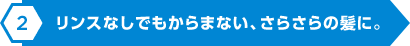 リンスなしでもからまない、さらさらの髪に。