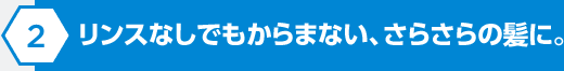 リンスなしでもからまない、さらさらの髪に。