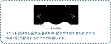 スリット部分から空気を逃すため、貼りやすさがさらにアップ。小鼻の凹凸部分にもピタッと密着します。