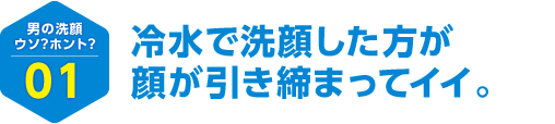 男の洗顔 ウソ？ホント？ 01 冷水で洗顔した方が顔が引き締まってイイ。