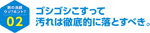 男の洗顔 ウソ？ホント？ 02 ゴシゴシこすって汚れは徹底的に落とすべき。