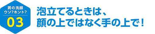 男の洗顔 ウソ？ホント？ 03 泡立てるときは、顔の上ではなく手の上で！