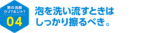 男の洗顔 ウソ？ホント？ 04 泡を洗い流すときはしっかり擦るべき。