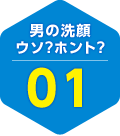 男の洗顔 ウソ？ホント？ 01