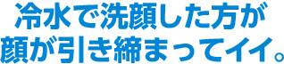 冷水で洗顔した方が顔が引き締まってイイ。