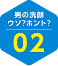 男の洗顔 ウソ？ホント？ 02