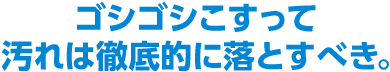 ゴシゴシこすって汚れは徹底的に落とすべき。