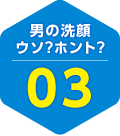 男の洗顔 ウソ？ホント？ 03