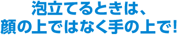 泡立てるときは、顔の上ではなく手の上で！