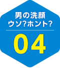 男の洗顔 ウソ？ホント？ 04