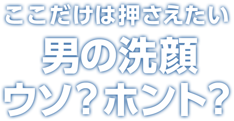 ここだけは押さえたい 男の洗顔 ウソ？ホント？